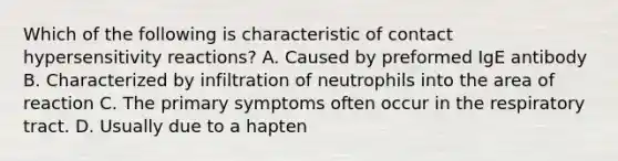 Which of the following is characteristic of contact hypersensitivity reactions? A. Caused by preformed IgE antibody B. Characterized by infiltration of neutrophils into the area of reaction C. The primary symptoms often occur in the respiratory tract. D. Usually due to a hapten