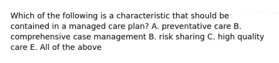 Which of the following is a characteristic that should be contained in a managed care plan? A. preventative care B. comprehensive case management B. risk sharing C. high quality care E. All of the above