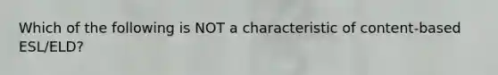Which of the following is NOT a characteristic of content-based ESL/ELD?