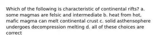 Which of the following is characteristic of continental rifts? a. some magmas are felsic and intermediate b. heat from hot, mafic magma can melt continental crust c. solid asthensophere undergoes decompression melting d. all of these choices are correct