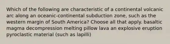 Which of the following are characteristic of a continental volcanic arc along an oceanic-continental subduction zone, such as the western margin of South America? Choose all that apply. basaltic magma decompression melting pillow lava an explosive eruption pyroclastic material (such as lapilli)