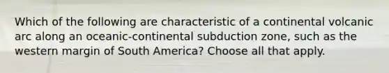 Which of the following are characteristic of a continental volcanic arc along an oceanic-continental subduction zone, such as the western margin of South America? Choose all that apply.