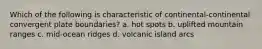 Which of the following is characteristic of continental-continental convergent plate boundaries? a. hot spots b. uplifted mountain ranges c. mid-ocean ridges d. volcanic island arcs