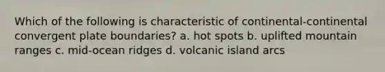 Which of the following is characteristic of continental-continental convergent plate boundaries? a. hot spots b. uplifted mountain ranges c. mid-ocean ridges d. volcanic island arcs