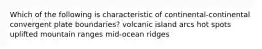 Which of the following is characteristic of continental-continental convergent plate boundaries? volcanic island arcs hot spots uplifted mountain ranges mid-ocean ridges