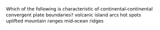 Which of the following is characteristic of continental-continental convergent plate boundaries? volcanic island arcs hot spots uplifted mountain ranges mid-ocean ridges