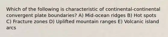 Which of the following is characteristic of continental-continental convergent plate boundaries? A) Mid-ocean ridges B) Hot spots C) Fracture zones D) Uplifted mountain ranges E) Volcanic island arcs