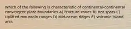 Which of the following is characteristic of continental-continental convergent plate boundaries A) Fracture zones B) Hot spots C) Uplifted mountain ranges D) Mid-ocean ridges E) Volcanic island arcs