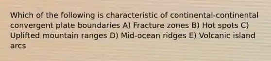 Which of the following is characteristic of continental-continental convergent plate boundaries A) Fracture zones B) Hot spots C) Uplifted mountain ranges D) Mid-ocean ridges E) Volcanic island arcs