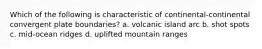 Which of the following is characteristic of continental-continental convergent plate boundaries? a. volcanic island arc b. shot spots c. mid-ocean ridges d. uplifted mountain ranges