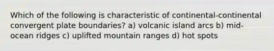 Which of the following is characteristic of continental-continental convergent plate boundaries? a) volcanic island arcs b) mid-ocean ridges c) uplifted mountain ranges d) hot spots