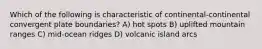 Which of the following is characteristic of continental-continental convergent plate boundaries? A) hot spots B) uplifted mountain ranges C) mid-ocean ridges D) volcanic island arcs