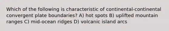 Which of the following is characteristic of continental-continental convergent plate boundaries? A) hot spots B) uplifted mountain ranges C) mid-ocean ridges D) volcanic island arcs