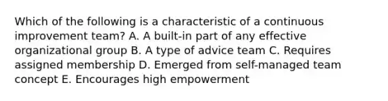 Which of the following is a characteristic of a continuous improvement team? A. A built-in part of any effective organizational group B. A type of advice team C. Requires assigned membership D. Emerged from self-managed team concept E. Encourages high empowerment