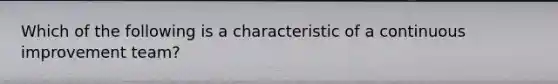 Which of the following is a characteristic of a continuous improvement team?