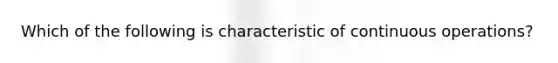 Which of the following is characteristic of continuous operations?