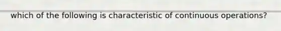 which of the following is characteristic of continuous operations?