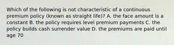 Which of the following is not characteristic of a continuous premium policy (known as straight life)? A. the face amount is a constant B. the policy requires level premium payments C. the policy builds cash surrender value D. the premiums are paid until age 70