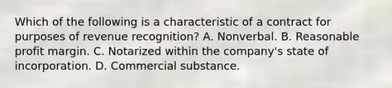 Which of the following is a characteristic of a contract for purposes of revenue recognition? A. Nonverbal. B. Reasonable profit margin. C. Notarized within the company's state of incorporation. D. Commercial substance.