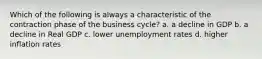 Which of the following is always a characteristic of the contraction phase of the business cycle? a. a decline in GDP b. a decline in Real GDP c. lower unemployment rates d. higher inflation rates