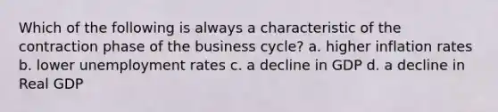 Which of the following is always a characteristic of the contraction phase of the business cycle? a. higher inflation rates b. lower unemployment rates c. a decline in GDP d. a decline in Real GDP