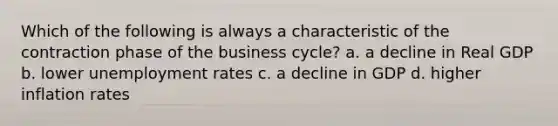 Which of the following is always a characteristic of the contraction phase of the business cycle? a. a decline in Real GDP b. lower unemployment rates c. a decline in GDP d. higher inflation rates