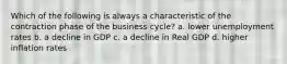 Which of the following is always a characteristic of the contraction phase of the business cycle? a. lower unemployment rates b. a decline in GDP c. a decline in Real GDP d. higher inflation rates