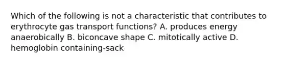 Which of the following is not a characteristic that contributes to erythrocyte gas transport functions? A. produces energy anaerobically B. biconcave shape C. mitotically active D. hemoglobin containing-sack