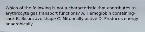 Which of the following is not a characteristic that contributes to erythrocyte gas transport functions? A. Hemoglobin containing-sack B. Biconcave shape C. Mitotically active D. Produces energy anaerobically