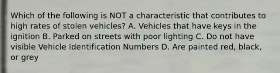 Which of the following is NOT a characteristic that contributes to high rates of stolen vehicles? A. Vehicles that have keys in the ignition B. Parked on streets with poor lighting C. Do not have visible Vehicle Identification Numbers D. Are painted red, black, or grey