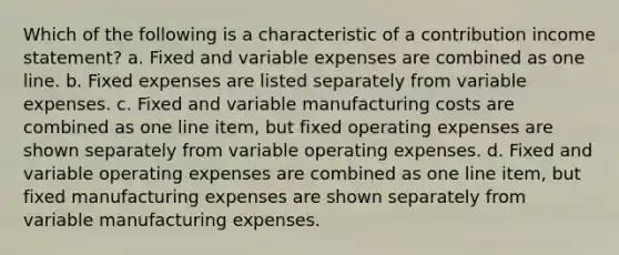 Which of the following is a characteristic of a contribution income statement? a. Fixed and variable expenses are combined as one line. b. Fixed expenses are listed separately from variable expenses. c. Fixed and variable manufacturing costs are combined as one line item, but fixed operating expenses are shown separately from variable operating expenses. d. Fixed and variable operating expenses are combined as one line item, but fixed manufacturing expenses are shown separately from variable manufacturing expenses.