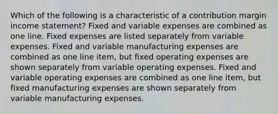 Which of the following is a characteristic of a contribution margin income statement? Fixed and variable expenses are combined as one line. Fixed expenses are listed separately from variable expenses. Fixed and variable manufacturing expenses are combined as one line item, but fixed operating expenses are shown separately from variable operating expenses. Fixed and variable operating expenses are combined as one line item, but fixed manufacturing expenses are shown separately from variable manufacturing expenses.