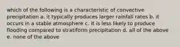 which of the following is a characteristic of convective precipitation a. it typically produces larger rainfall rates b. it occurs in a stable atmosphere c. it is less likely to produce flooding compared to stratiform precipitation d. all of the above e. none of the above