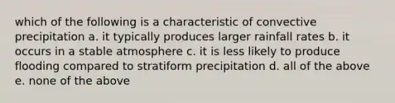 which of the following is a characteristic of convective precipitation a. it typically produces larger rainfall rates b. it occurs in a stable atmosphere c. it is less likely to produce flooding compared to stratiform precipitation d. all of the above e. none of the above