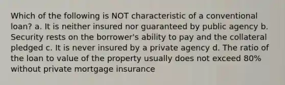 Which of the following is NOT characteristic of a conventional loan? a. It is neither insured nor guaranteed by public agency b. Security rests on the borrower's ability to pay and the collateral pledged c. It is never insured by a private agency d. The ratio of the loan to value of the property usually does not exceed 80% without private mortgage insurance