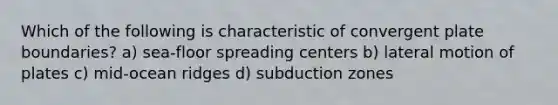 Which of the following is characteristic of convergent plate boundaries? a) sea-floor spreading centers b) lateral motion of plates c) mid-ocean ridges d) subduction zones