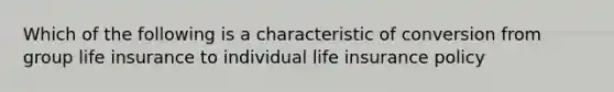 Which of the following is a characteristic of conversion from group life insurance to individual life insurance policy