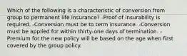 Which of the following is a characteristic of conversion from group to permanent life insurance? -Proof of insurability is required. -Conversion must be to term insurance. -Conversion must be applied for within thirty-one days of termination. -Premium for the new policy will be based on the age when first covered by the group policy.