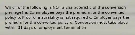 Which of the following is NOT a characteristic of the conversion privilege? a. Ex-employee pays the premium for the converted policy b. Proof of insurability is not required c. Employer pays the premium for the converted policy d. Conversion must take place within 31 days of employment termination