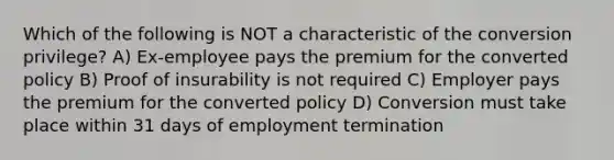 Which of the following is NOT a characteristic of the conversion privilege? A) Ex-employee pays the premium for the converted policy B) Proof of insurability is not required C) Employer pays the premium for the converted policy D) Conversion must take place within 31 days of employment termination