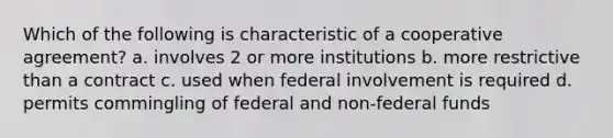 Which of the following is characteristic of a cooperative agreement? a. involves 2 or more institutions b. more restrictive than a contract c. used when federal involvement is required d. permits commingling of federal and non-federal funds