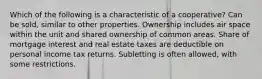 Which of the following is a characteristic of a cooperative? Can be sold, similar to other properties. Ownership includes air space within the unit and shared ownership of common areas. Share of mortgage interest and real estate taxes are deductible on personal income tax returns. Subletting is often allowed, with some restrictions.