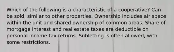 Which of the following is a characteristic of a cooperative? Can be sold, similar to other properties. Ownership includes air space within the unit and shared ownership of common areas. Share of mortgage interest and real estate taxes are deductible on personal income tax returns. Subletting is often allowed, with some restrictions.