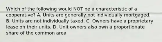 Which of the following would NOT be a characteristic of a cooperative? A. Units are generally not individually mortgaged. B. Units are not individually taxed. C. Owners have a proprietary lease on their units. D. Unit owners also own a proportionate share of the common area.