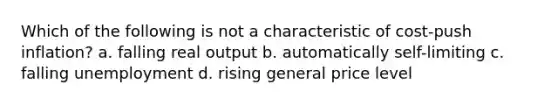 Which of the following is not a characteristic of cost-push inflation? a. falling real output b. automatically self-limiting c. falling unemployment d. rising general price level
