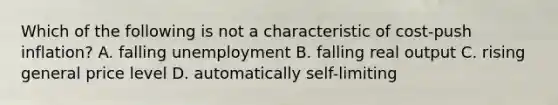 Which of the following is not a characteristic of cost-push inflation? A. falling unemployment B. falling real output C. rising general price level D. automatically self-limiting