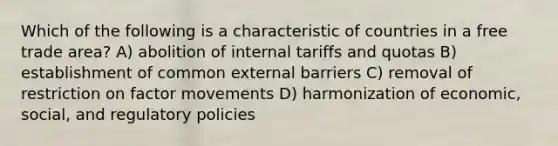 Which of the following is a characteristic of countries in a free trade area? A) abolition of internal tariffs and quotas B) establishment of common external barriers C) removal of restriction on factor movements D) harmonization of economic, social, and regulatory policies