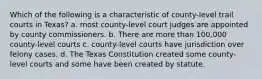 Which of the following is a characteristic of county-level trail courts in Texas? a. most county-level court judges are appointed by county commissioners. b. There are more than 100,000 county-level courts c. county-level courts have jurisdiction over felony cases. d. The Texas Constitution created some county-level courts and some have been created by statute.