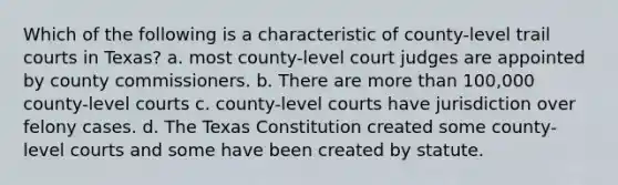 Which of the following is a characteristic of county-level trail courts in Texas? a. most county-level court judges are appointed by county commissioners. b. There are more than 100,000 county-level courts c. county-level courts have jurisdiction over felony cases. d. The Texas Constitution created some county-level courts and some have been created by statute.