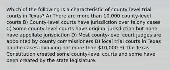 Which of the following is a characteristic of county-level trial courts in Texas? A) There are more than 10,000 county-level courts B) County-level courts have jurisdiction over felony cases C) Some county-level courts have original jurisdiction but none have appellate jurisdiction D) Most county-level court judges are appointed by county commissioners D) local trial courts in Texas handle cases involving not more than 10,000 E) The Texas Constitution created some county-level courts and some have been created by the state legislature.